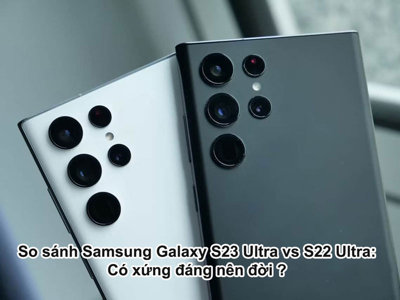 So sánh Samsung Galaxy S23 Ultra và Galaxy S22 Ultra: Có xứng đáng lên đời?