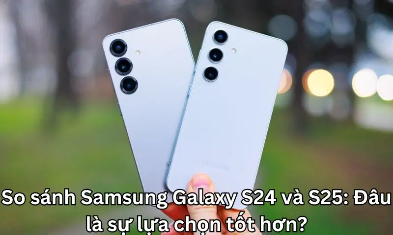 So sánh Samsung Galaxy S24 và S25: Đâu là sự lựa chọn tốt hơn?